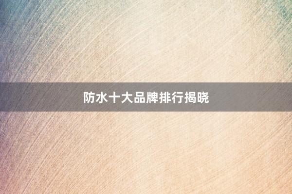 防水十大品牌排行揭晓