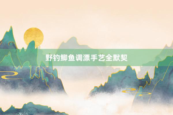 野钓鲫鱼调漂手艺全默契